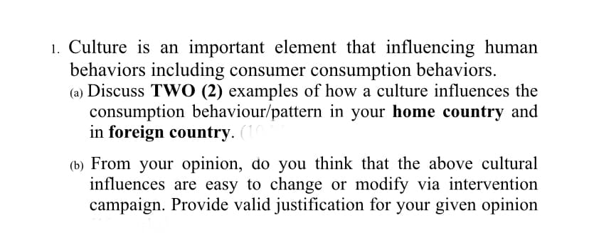 1. Culture is an important element that influencing human
behaviors including consumer consumption behaviors.
(a) Discuss TWO (2) examples of how a culture influences the
consumption behaviour/pattern in your home country and
in foreign country. (1
(b) From your opinion, do you think that the above cultural
influences are easy to change or modify via intervention
campaign. Provide valid justification for your given opinion
