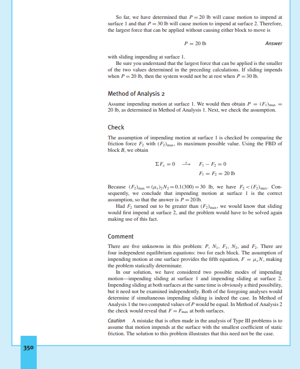 So far, we have determined that P= 20 lb will cause motion to impend at
surface 1 and that P= 30 lb will cause motion to impend at surface 2. Therefore,
the largest force that can be applied without causing either block to move is
P = 20 Ib
Answer
with sliding impending at surface 1.
Be sure you understand that the largest force that can be applied is the smaller
of the two values determined in the preceding calculations. If sliding impends
when P = 20 lb, then the system would not be at rest when P= 30 lb.
Method of Analysis 2
Assume impending motion at surface 1. We would then obtain P = (Fi)max =
20 lb, as determined in Method of Analysis 1. Next, we check the assumption.
Check
The assumption of impending motion at surface 1 is checked by comparing the
friction force F2 with (F2)mar, its maximum possible value. Using the FBD of
block B, we obtain
EF, =0
F - F2 = 0
F1 = F2 = 20 lb
Because (F2)max =(4,)2N2=0.1(300) = 30 Ib, we have F2 < (F2)max- Con-
sequently, we conclude that impending motion at surface 1 is the correct
assumption, so that the answer is P= 201b.
Had F, turned out to be greater than (F2)max, we would know that sliding
would first impend at surface 2, and the problem would have to be solved again
making use of this fact.
Comment
There are five unknowns in this problem: P, N1, F1, N2, and F2. There are
four independent equilibrium equations: two for each block. The assumption of
impending motion at one surface provides the fifth equation, F = µ,N, making
the problem statically determinate.
In our solution, we have considered two possible modes of impending
motion-impending sliding at surface 1 and impending sliding at surface 2.
Impending sliding at both surfaces at the same time is obviously a third possibility,
but it need not be examined independently. Both of the foregoing analyses would
determine if simultancous impending sliding is indeed the case. In Method of
Analysis 1 the two computed values of P would be equal. In Method of Analysis 2
the check would reveal that F= Fmax at both surfaces.
Caution A mistake that is often made in the analysis of Type III problems is to
assume that motion impends at the surface with the smallest coefficient of static
friction. The solution to this problem illustrates that this need not be the case.
350
