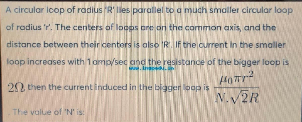 A circular loop of radius 'R' lies parallel to a much smaller circular loop
of radius 'r'. The centers of loops are on the common axis, and the
distance between their centers is also 'R'. If the current in the smaller
loop increases with 1 amp/sec and the resistance of the bigger loop is
www.inspedu, in
μοπη2
N.V2R
20 then the current induced in the bigger loop is
The value of 'N' is: