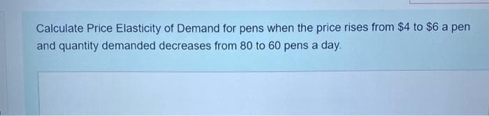 Calculate Price Elasticity of Demand for pens when the price rises from $4 to $6 a pen
and quantity demanded decreases from 80 to 60 pens a day.