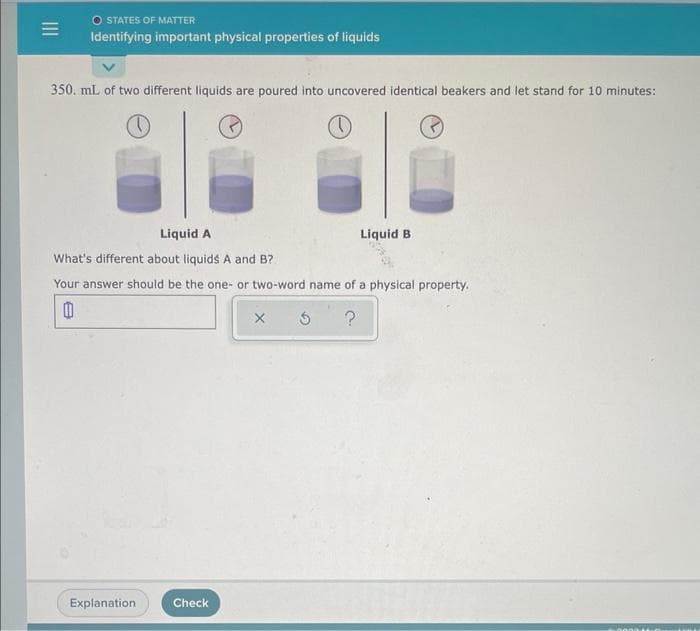 =
O STATES OF MATTER
Identifying important physical properties of liquids
350. mL of two different liquids are poured into uncovered identical beakers and let stand for 10 minutes:
Liquid A
What's different about liquids A and B?
Your answer should be the one- or two-word name of a physical property.
?
B
Explanation
Check
Liquid B