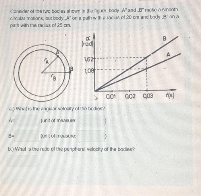 Consider of the two bodies shown in the figure, body A" and "B" make a smooth
circular motions, but body A" on a path with a radius of 20 cm and body „B" on a
path with the radius of 25 cm.
B
B=
d
(rad)
1,62
1,08
D
a.) What is the angular velocity of the bodies?
A=
(unit of measure:
0.01
(1)
(unit of measure:
b.) What is the ratio of the peripheral velocity of the bodies?
0,02 0,03
)
B
t(s)