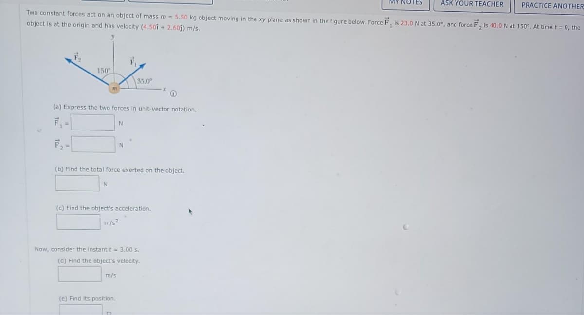 ASK YOUR TEACHER
Two constant forces act on an object of mass m = 5.50 kg object moving in the xy plane as shown in the figure below. Force F, is 23.0 N at 35.0°, and force F2 is 40.0 N at 150°. At time t = 0, the
object is at the origin and has velocity (4.501 + 2.605) m/s.
150°
F.
(a) Express the two forces in unit-vector notation.
F₁ =
N
N
(b) Find the total force exerted on the object.
35.0⁰
N
(c) Find the object's acceleration.
m/s²
m/s
Now, consider the instant t = 3.00 s.
(d) Find the object's velocity.
(e) Find Its position.
m
(
PRACTICE ANOTHER