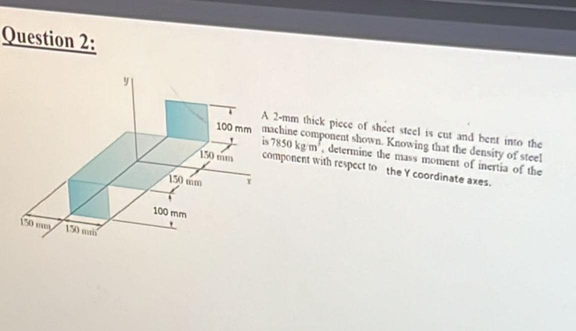 Question 2:
150 mm
150 mm
150 mm
100 mm
100 mm
150 mm
A 2-mm thick piece of sheet steel is cut and bent into the
machine component shown. Knowing that the density of steel
is 7850 kg/m, determine the mass moment of inertia of the
component with respect to the Y coordinate axes.