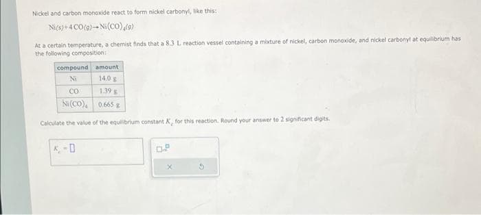 Nickel and carbon monoxide react to form nickel carbonyl, like this:
Ni(s) + 4CO(g)-Ni (CO),(9)
At a certain temperature, a chemist finds that a 8.3 L reaction vessel containing a mixture of nickel, carbon monoxide, and nickel carbonyl at equilibrium has.
the following composition:
amount
14.0 g
1.39 g
0.665 g
Calculate the value of the equilibrium constant K, for this reaction. Round your answer to 2 significant digits.
compound
Ni
CO
Ni (CO),
0.P