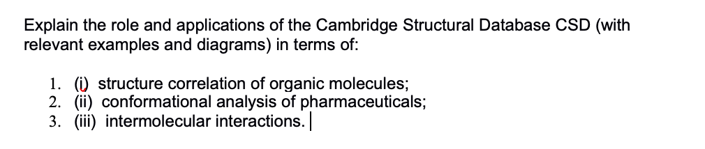 Explain the role and applications of the Cambridge Structural Database CSD (with
relevant examples and diagrams) in terms of:
1. (i) structure correlation of organic molecules;
2. (ii) conformational analysis of pharmaceuticals;
3. (iii) intermolecular interactions.