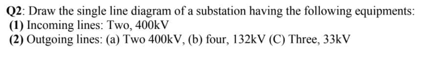 Q2: Draw the single line diagram of a substation having the following equipments:
(1) Incoming lines: Two, 400kV
(2) Outgoing lines: (a) Two 400kV, (b) four, 132kV (C) Three, 33kV
