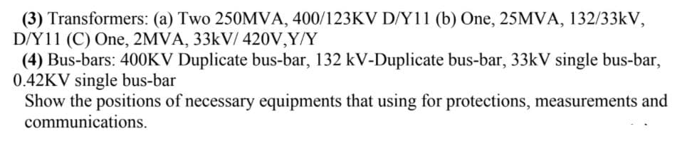 (3) Transformers: (a) Two 250MVA, 400/123KV D/Y11 (b) One, 25MVA, 132/33kV,
D/Y11 (C) One, 2MVA, 33kV/ 420V,Y/Y
(4) Bus-bars: 400KV Duplicate bus-bar, 132 kV-Duplicate bus-bar, 33kV single bus-bar,
0.42KV single bus-bar
Show the positions of necessary equipments that using for protections, measurements and
communications.
