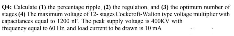 Q4: Calculate (1) the percentage ripple, (2) the regulation, and (3) the optimum number of
stages (4) The maximum voltage of 12- stages Cockcroft-Walton type voltage multiplier with
capacitances equal to 1200 nF. The peak supply voltage is 400KV with
frequency equal to 60 Hz. and load current to be drawn is 10 mA
