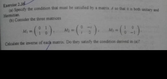 Exercise 2.38
Specify the condition that must be satisfied by a matrix A so that it is both unitary and
Hermitian.
(b) Consider the three matrices
Mi = (: :) M- (). M-)
%3D
Calculate the inverse of each matrix. Do they satisfy the condition derived in (a)?
