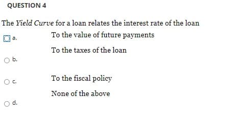 QUESTION 4
The Yield Curve for a loan relates the interest rate of the loan
O a.
To the value of future payments
To the taxes of the loan
Ob.
To the fiscal policy
C.
None of the above
d.
