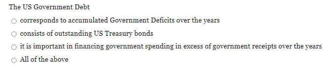 The US Government Debt
corresponds to accumulated Government Deficits over the years
consists of outstanding US Treasury bonds
it is important in financing government spending in excess of government receipts over the years
All of the above
