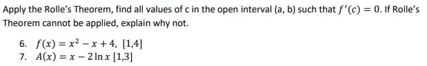 Apply the Rolle's Theorem, find all values of c in the open interval (a, b) such that f'(c) = 0. If Rolle's
Theorem cannot be applied, explain why not.
6. f(x) = x2 – x + 4, [1,4]
7. A(x) = x – 2 In x [1,3]

