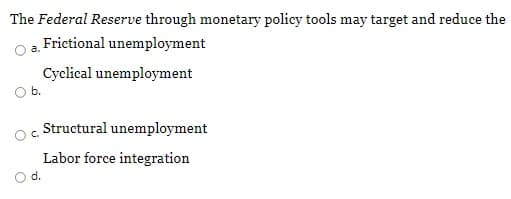 The Federal Reserve through monetary policy tools may target and reduce the
Frictional unemployment
a.
Cyclical unemployment
Ob.
Structural unemployment
C.
Labor force integration
d.
