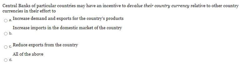 Central Banks of particular countries may have an incentive to devalue their country currency relative to other country
currencies in their effort to
Increase demand and exports for the country's products
Increase imports in the domestic market of the country
Ob.
Reduce exports from the country
C.
All of the above
d.
