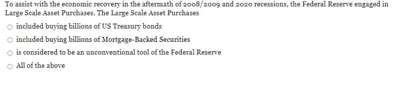 To assist with the economic recovery in the aftermath of 2008/2o09 and 2020 recessions, the Federal Reserve engaged in
Large Scale Asset Purchases. The Large Scale Asset Purchases
O included buying billions of US Treasury bonds
included buying billions of Mortgage-Backed Securities
is considered to be an unconventional tool of the Federal Reserve
All of the above
