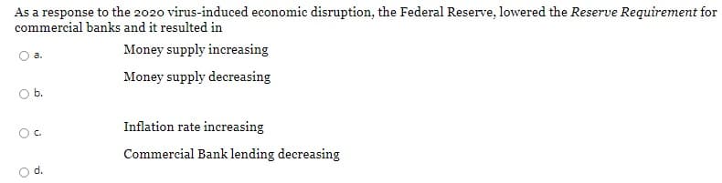 As a response to the 2020 virus-induced economic disruption, the Federal Reserve, lowered the Reserve Requirement for
commercial banks and it resulted in
Money supply increasing
a.
Money supply decreasing
Ob.
Inflation rate increasing
Oc.
Commercial Bank lending decreasing
d.
