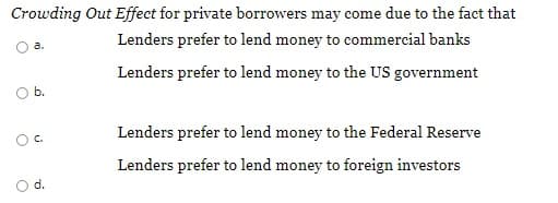 Crowding Out Effect for private borrowers may come due to the fact that
Lenders prefer to lend money to commercial banks
a.
Lenders prefer to lend money to the US government
Ob.
Lenders prefer to lend money to the Federal Reserve
C.
Lenders prefer to lend money to foreign investors
d.
