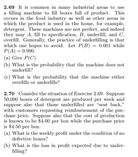 2.69 It is common in many industrial areas to use
a filling machine to fill boxes full of product. This
occurs in the food industry as well as other areas in
which the product is used in the home, for example,
detergent. These machines are not perfect, and indeed
they may A, fill to specification, B, underfill, and C,
overfill. Generally, the practice of underfilling is that
which one hopes to avoid. Let P(B) = 0.001 while
P(A) = 0.990.
(a) Give P(C).
(b) What is the probability that the machine does not
underfill?
(c) What is the probability that the machine either
overfills or underfills?
2.70 Consider the situation of Exercise 2.69. Suppose
50,000 boxes of detergent are produced per week and
suppose also that those underfilled are "sent back,"
with customers requesting reimbursement of the pur-
chase price. Suppose also that the cost of production
is known to be $4.00 per box while the purchase price
is $4.50 per box.
(a) What is the weekly profit under the condition of no
defective boxes?
(b) What is the loss in profit expected due to under-
filling?
