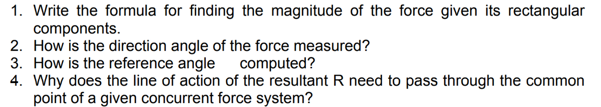 1. Write the formula for finding the magnitude of the force given its rectangular
components.
2. How is the direction angle of the force measured?
3. How is the reference angle
4. Why does the line of action of the resultant R need to pass through the common
point of a given concurrent force system?
computed?
