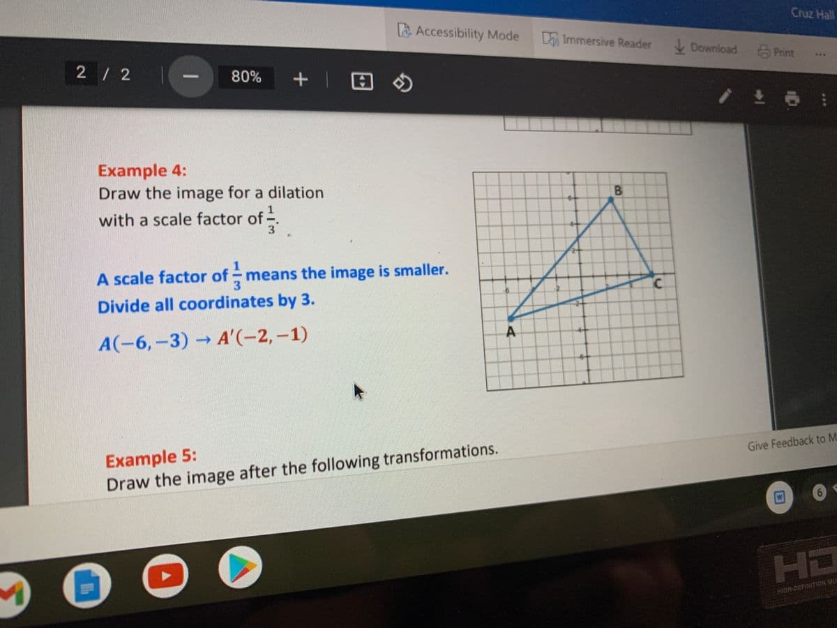 Cruz Hall
Accessibility Mode
Immersive Reader
Download Print
2/ 2
+ | 田の
***
80%
Example 4:
Draw the image for a dilation
B.
를
with a scale factor of
A scale factor of - means the image is smaller.
3.
C.
Divide all coordinates by 3.
A(-6,-3)A'(-2,-1)
Example 5:
Draw the image after the following transformations.
Give Feedback to M
6.
HD
HIGH-DEFINITION MU
