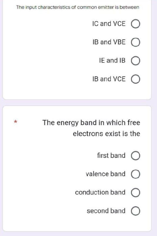 The input characteristics of common emitter is between
*
IC and VCE O
IB and VBE O
IE and IB O
IB and VCEO
The energy band in which free
electrons exist is the
first band O
valence band O
conduction band O
second band
O