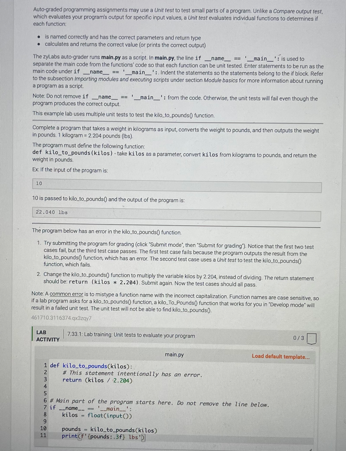 Auto-graded programming assignments may use a Unit test to test small parts of a program. Unlike a Compare output test,
which evaluates your program's output for specific input values, a Unit test evaluates individual functions to determines if
each function:
. is named correctly and has the correct parameters and return type
• calculates and returns the correct value (or prints the correct output)
name
The zyLabs auto-grader runs main.py as a script. In main.py, the line if
'__main__': is used to
separate the main code from the functions' code so that each function can be unit tested. Enter statements to be run as the
main code under if _name__ == '____main__':. Indent the statements so the statements belong to the if block. Refer
to the subsection Importing modules and executing scripts under section Module basics for more information about running
a program as a script.
Note: Do not remove if
name
program produces the correct output.
This example lab uses multiple unit tests to test the kilo_to_pounds() function.
Complete a program that takes a weight in kilograms as input, converts the weight to pounds, and then outputs the weight
in pounds. 1 kilogram = 2.204 pounds (lbs).
10
The program must define the following function:
def kilo_to_pounds (kilos) - take kilos as a parameter, convert kilos from kilograms to pounds, and return the
weight in pounds.
Ex: If the input of the program is:
22.040 lbs
I
10 is passed to kilo_to_pounds() and the output of the program is:
__main__': from the code. Otherwise, the unit tests will fail even though the
The program below has an error in the kilo_to_pounds() function.
1. Try submitting the program for grading (click "Submit mode", then "Submit for grading"). Notice that the first two test
cases fail, but the third test case passes. The first test case fails because the program outputs the result from the
kilo_to_pounds() function, which has an error. The second test case uses a Unit test to test the kilo_to_pounds()
function, which fails.
2. Change the kilo_to_pounds() function to multiply the variable kilos by 2.204, instead of dividing. The return statement
should be return (kilos * 2.204). Submit again. Now the test cases should all pass.
LAB
ACTIVITY
Note: A common error is to mistype a function name with the incorrect capitalization. Function names are case sensitive, so
if a lab program asks for a kilo_to_pounds() function, a kilo_To_Pounds() function that works for you in "Develop mode" will
result in a failed unit test. The unit test will not be able to find kilo_to_pounds().
461710.3116374.qx3zqy7
1 def kilo_to_pounds(kilos):
2
7.33.1: Lab training: Unit tests to evaluate your program
은 물
# This statement intentionally has an error.
return (kilos / 2.204)
pounds
11 printf' {pounds:.3f} lbs'
=
3
4
5
6 # Main part of the program starts here. Do not remove the line below.
7 if __name__
'__main__':
8
kilos float(input())
9
10
main.py
kilo_to_pounds (kilos)
0/3
Load default template...