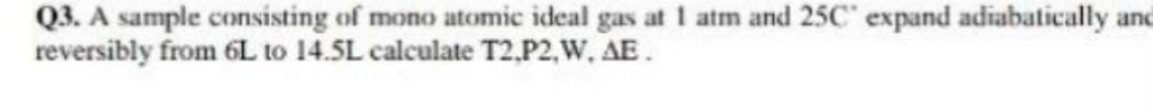 Q3. A sample consisting of mono atomic ideal gas at 1 atm and 25C' expand adiabatically and
reversibly from 6L to 14.5L calculate T2,P2,W, AE.
