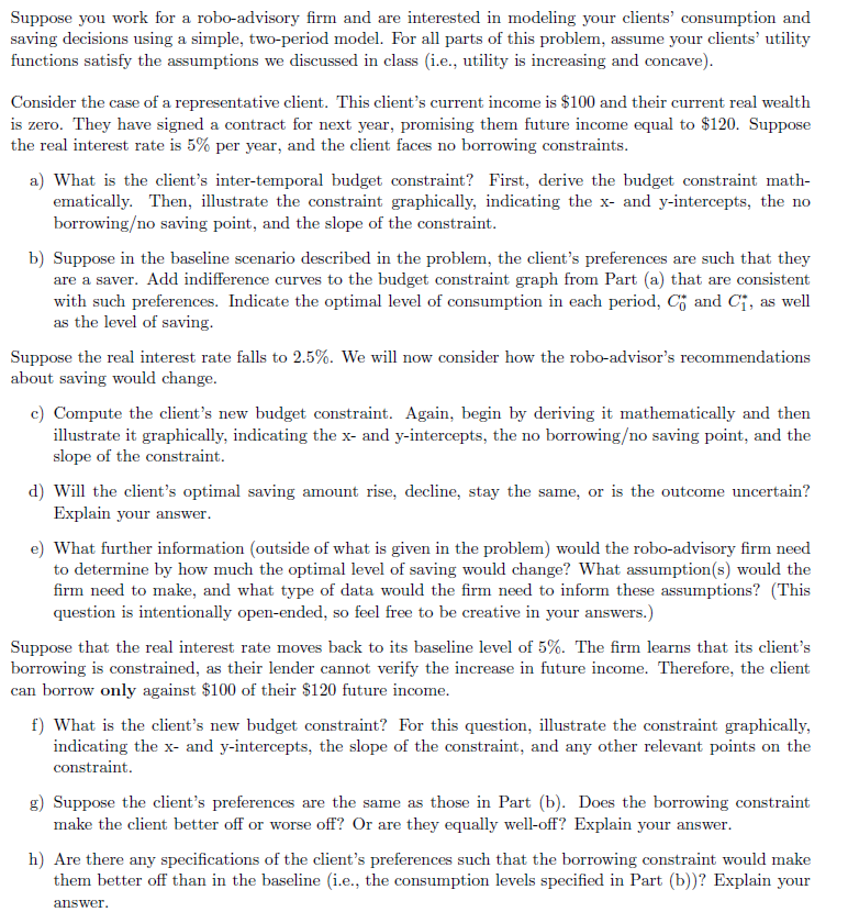 Suppose you work for a robo-advisory firm and are interested in modeling your clients' consumption and
saving decisions using a simple, two-period model. For all parts of this problem, assume your clients' utility
functions satisfy the assumptions we discussed in class (i.e., utility is increasing and concave).
Consider the case of a representative client. This client's current income is $100 and their current real wealth
is zero. They have signed a contract for next year, promising them future income equal to $120. Suppose
the real interest rate is 5% per year, and the client faces no borrowing constraints.
a) What is the client's inter-temporal budget constraint? First, derive the budget constraint math-
ematically. Then, illustrate the constraint graphically, indicating the x- and y-intercepts, the no
borrowing/no saving point, and the slope of the constraint.
b) Suppose in the baseline scenario described in the problem, the client's preferences are such that they
are a saver. Add indifference curves to the budget constraint graph from Part (a) that are consistent
with such preferences. Indicate the optimal level of consumption in each period, C and C₁, as well
as the level of saving.
Suppose the real interest rate falls to 2.5%. We will now consider how the robo-advisor's recommendations
about saving would change.
c) Compute the client's new budget constraint. Again, begin by deriving it mathematically and then
illustrate it graphically, indicating the x- and y-intercepts, the no borrowing/no saving point, and the
slope of the constraint.
d) Will the client's optimal saving amount rise, decline, stay the same, or is the outcome uncertain?
Explain your answer.
e) What further information (outside of what is given in the problem) would the robo-advisory firm need
to determine by how much the optimal level of saving would change? What assumption(s) would the
firm need to make, and what type of data would the firm need to inform these assumptions? (This
question is intentionally open-ended, so feel free to be creative in your answers.)
Suppose that the real interest rate moves back to its baseline level of 5%. The firm learns that its client's
borrowing is constrained, as their lender cannot verify the increase in future income. Therefore, the client
can borrow only against $100 of their $120 future income.
f) What is the client's new budget constraint? For this question, illustrate the constraint graphically,
indicating the x- and y-intercepts, the slope of the constraint, and any other relevant points on the
constraint.
g) Suppose the client's preferences are the same as those in Part (b). Does the borrowing constraint
make the client better off or worse off? Or are they equally well-off? Explain your answer.
h) Are there any specifications of the client's preferences such that the borrowing constraint would make
them better off than in the baseline (i.e., the consumption levels specified in Part (b))? Explain your
answer.