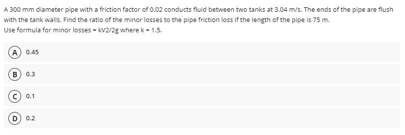 A 300 mm diameter pipe with a friction factor of 0.02 conducts fluid between two tanks at 3.04 m/s. The ends of the pipe are flush
with the tank walls. Find the ratio of the minor losses to the pipe friction loss if the length of the pipe is 75 m.
Use formula for minor losses = kV2/2g where k = 1.5.
A 0.45
B) 0.3
0.1
0.2
