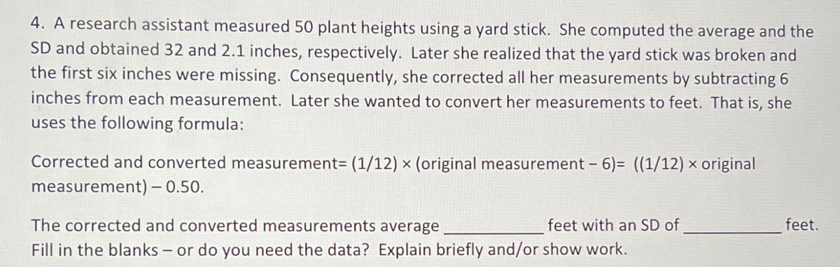 4. A research assistant measured 50 plant heights using a yard stick. She computed the average and the
SD and obtained 32 and 2.1 inches, respectively. Later she realized that the yard stick was broken and
the first six inches were missing. Consequently, she corrected all her measurements by subtracting 6
inches from each measurement. Later she wanted to convert her measurements to feet. That is, she
uses the following formula:
Corrected and converted measurement= (1/12) × (original measurement-6)= ((1/12) × original
measurement) - 0.50.
The corrected and converted measurements average
feet with an SD of
Fill in the blanks - or do you need the data? Explain briefly and/or show work.
feet.