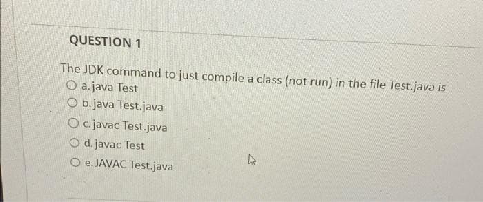 QUESTION 1
The JDK command to just compile a class (not run) in the file Test.java is
O a. java Test
O b.java Test.java
O c.javac Test.java
O d. javac Test
O e.JAVAC Test.java
4