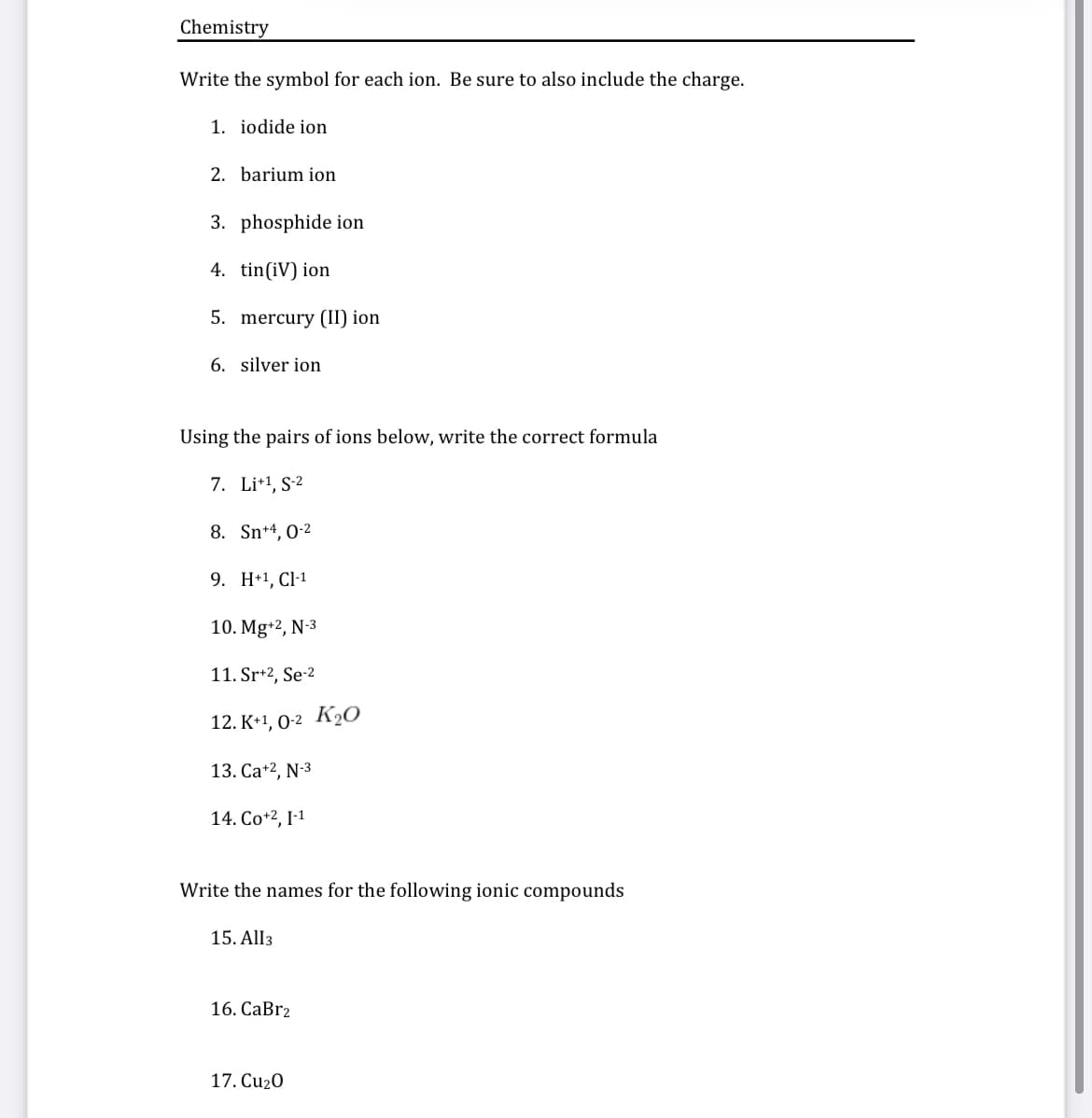 Chemistry
Write the symbol for each ion. Be sure to also include the charge.
1. iodide ion
2. barium ion
3. phosphide ion
4. tin(iV) ion
5. mercury (II) ion
6. silver ion
Using the pairs of ions below, write the correct formula
7. Li+1, S-2
8. Sn+4, 0-2
9. H+1, Cl-1
10. Mg+2, N-3
11. Sr+2, Se-2
12. К-1, 0-2 Ку0
13. Ca+2, N-3
14. Co+2, I-1
Write the names for the following ionic compounds
15. All3
16. СаBrz
17. Cu2O
