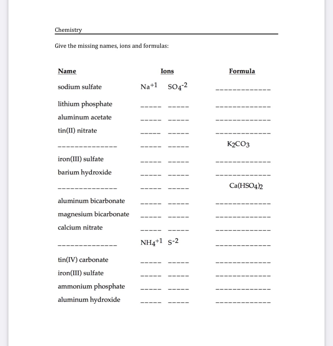 Chemistry
Give the missing names, ions and formulas:
Name
Ions
Formula
sodium sulfate
Na+1
SO4-2
lithium phosphate
aluminum acetate
tin(II) nitrate
K2CO3
iron(III) sulfate
barium hydroxide
Ca(HSO4)2
aluminum bicarbonate
magnesium bicarbonate
calcium nitrate
NH4+1 s-2
tin(IV) carbonate
iron(III) sulfate
ammonium phosphate
aluminum hydroxide
