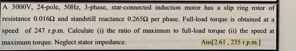 A 3000V, 24-pole, 50HZ, 3-phase, star-connected induction motor has a slip ring rotor of
resistance 0.0162 and standstill reactance 0.2652 per phase. Full-load torque is obtained at a
speed of 247 r.p.m. Calculate (i) the ratio of maximum to full-load torque (ii) the speed at
maximum torque. Neglect stator impedance.
Ans[2.61 , 235 r.p.m.]
