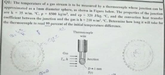 QI: The temperature of a gas stream is to be measured by a thermocouple whose junetion can be
approximated as a Imm diameter sphere, as shown in Figure below. The properties of the junetion
are k 35 w/m. "C. p- 8500 kg/m', and ep- 320 JAkg. "C, and the convection heat transfer
coefficient between the junction and the gas is h=210 w/m, "C. Determine how long it will take for
the thermocouple to read 99 percent of the initial temperature difference.
Thermocouple
wire
Gas
Th
Junction
Dal mm
1111
