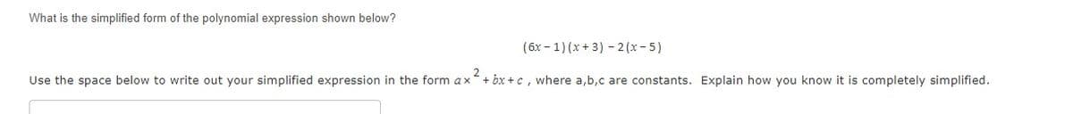 What is the simplified form of the polynomial expression shown below?
(6x - 1) (x + 3) - 2 (x- 5)
Use the space below to write out your simplified expression in the form ax
2
+ bx +c , where a,b,c are constants. Explain how you know it is completely simplified.
