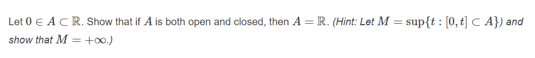 Let 0 E A CR. Show that if A is both open and closed, then A = R. (Hint: Let M = sup{t: [0,t] C A}) and
show that M =+∞.)
