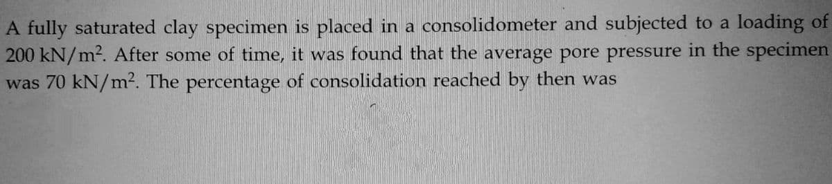 A fully saturated clay specimen is placed in a consolidometer and subjected to a loading of
200 kN/m². After some of time, it was found that the average pore pressure in the specimen
was 70 kN/m². The percentage of consolidation reached by then was