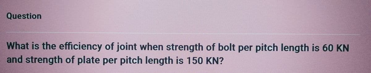 Question
What is the efficiency of joint when strength of bolt per pitch length is 60 KN
and strength of plate per pitch length is 150 KN?