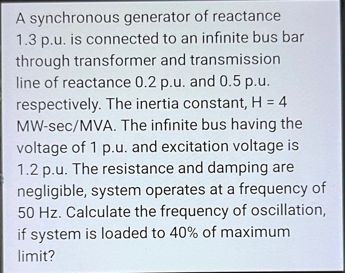 A synchronous generator of reactance.
1.3 p.u. is connected to an infinite bus bar
through transformer and transmission
line of reactance 0.2 p.u. and 0.5 p.u.
respectively. The inertia constant, H = 4
MW-sec/MVA. The infinite bus having the
voltage of 1 p.u. and excitation voltage is
1.2 p.u. The resistance and damping are
negligible, system operates at a frequency of
50 Hz. Calculate the frequency of oscillation,
if system is loaded to 40% of maximum
limit?