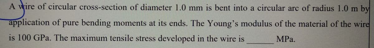 A wire of circular cross-section of diameter 1.0 mm is bent into a circular arc of radius 1.0 m by
application of pure bending moments at its ends. The Young's modulus of the material of the wire
is 100 GPa. The maximum tensile stress developed in the wire is
MPa.