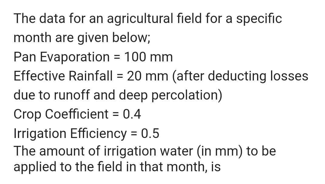 The data for an agricultural field for a specific
month are given below;
Pan Evaporation = 100 mm
Effective Rainfall = 20 mm (after deducting losses
due to runoff and deep percolation)
Crop Coefficient = 0.4
Irrigation Efficiency = 0.5
The amount of irrigation water (in mm) to be
applied to the field in that month, is