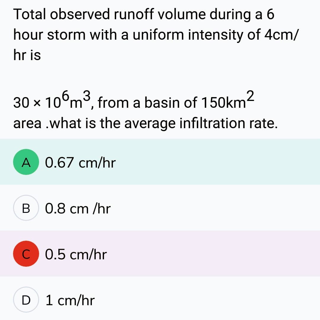 Total observed runoff volume during a 6
hour storm with a uniform intensity of 4cm/
hr is
30 x 106m³, from a basin of 150km²
3
area.what is the average infiltration rate.
A 0.67 cm/hr
B 0.8 cm /hr
C 0.5 cm/hr
D
1 cm/hr