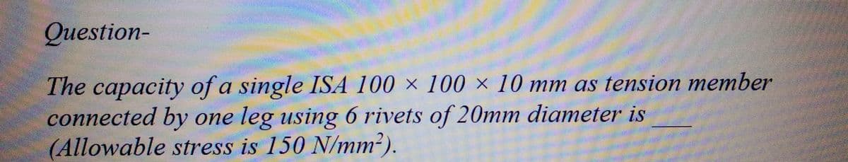 Question-
The capacity of a single ISA 100 x 100 x 10 mm as tension member
connected by one leg using 6 rivets of 20mm diameter is
(Allowable stress is 150 N/mm²).