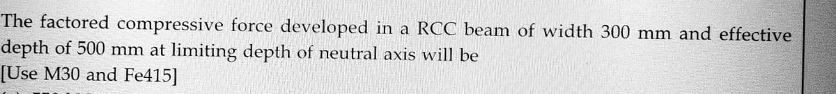 The factored compressive force developed in a RCC beam of width 300 mm and effective
depth of 500 mm at limiting depth of neutral axis will be
[Use M30 and Fe415]