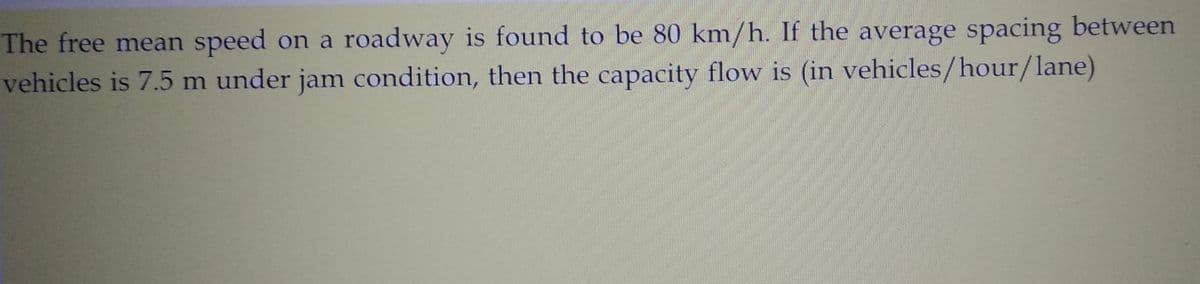 The free mean speed on a roadway is found to be 80 km/h. If the average spacing between
vehicles is 7.5 m under jam condition, then the capacity flow is (in vehicles/hour/lane)