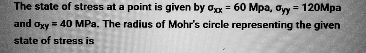 The state of stress at a point is given by oxx = 60 Mpa, oyy = 120Mpa
= 40 MPa. The radius of Mohr's circle representing the given
state of stress is
and Oxy
17