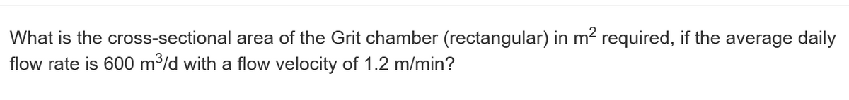 What is the cross-sectional area of the Grit chamber (rectangular) in m² required, if the average daily
flow rate is 600 m³/d with a flow velocity of 1.2 m/min?