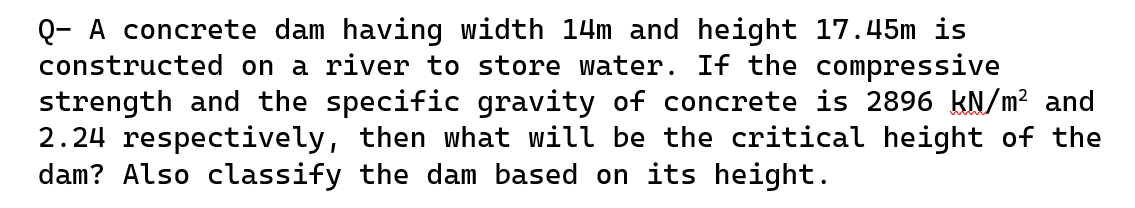 Q- A concrete dam having width 14m and height 17.45m is
constructed on a river to store water. If the compressive
strength and the specific gravity of concrete is 2896 kN/m² and
2.24 respectively, then what will be the critical height of the
dam? Also classify the dam based on its height.